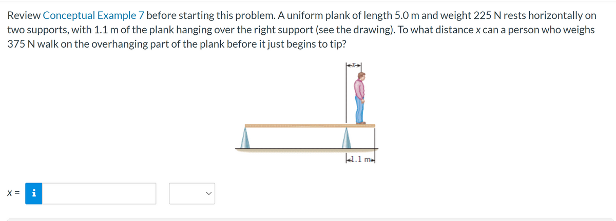 Review Conceptual Example 7 before starting this problem. A uniform plank of length 5.0 m and weight 225 N rests horizontally on
two supports, with 1.1 m of the plank hanging over the right support (see the drawing). To what distance x can a person who weighs
375 N walk on the overhanging part of the plank before it just begins to tip?
X =
i
41.1 m²