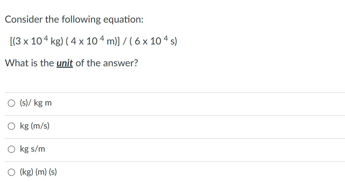 Consider the following equation:
[(3 x 104 kg) ( 4 x 10 4 m)] / ( 6 x 10 4 s)
What is the unit of the answer?
O (s)/ kg m
O kg (m/s)
O kg s/m
(kg) (m) (s)