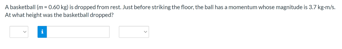 A basketball (m = 0.60 kg) is dropped from rest. Just before striking the floor, the ball has a momentum whose magnitude is 3.7 kg.m/s.
At what height was the basketball dropped?
IN