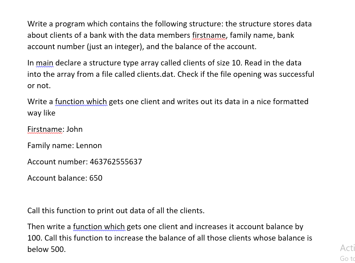 Write a program which contains the following structure: the structure stores data
about clients of a bank with the data members firstname, family name, bank
account number (just an integer), and the balance of the account.
In main declare a structure type array called clients of size 10. Read in the data
into the array from a file called clients.dat. Check if the file opening was successful
or not.
Write a function which gets one client and writes out its data in a nice formatted
w m
way like
Firstname: John
Family name: Lennon
Account number: 463762555637
Account balance: 650
Call this function to print out data of all the clients.
Then write a function which gets one client and increases it account balance by
100. Call this function to increase the balance of all those clients whose balance is
below 500.
Acti
Go to
