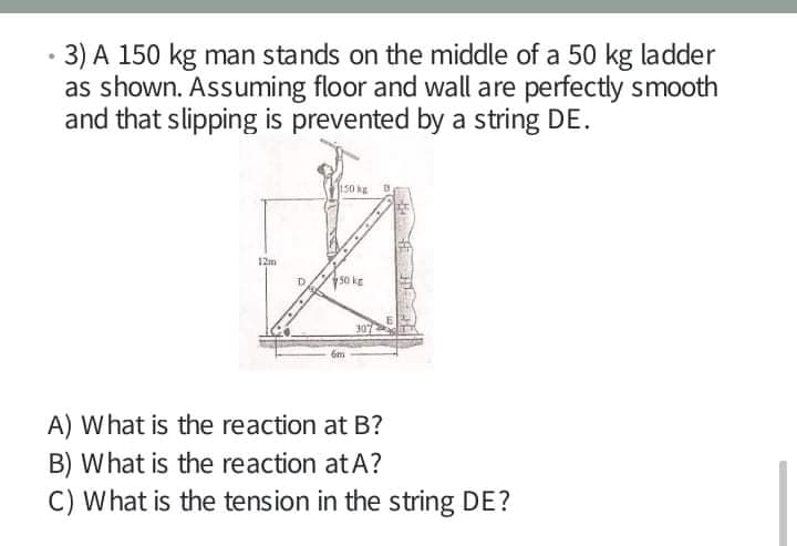 3) A 150 kg man stands on the middle of a 50 kg ladder
as shown. Assuming floor and wall are perfectly smooth
and that slipping is prevented by a string DE.
12m
50 kg
6m
A) What is the reaction at B?
B) What is the reaction atA?
C) What is the tension in the string DE?

