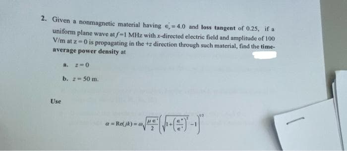 2. Given a nonmagnetic material having e,=4.0 and loss tangent of 0.25, if a
uniform plane wave at f-1 MHz with x-directed electric field and amplitude of 100
V/m at z-0 is propagating in the +z direction through such material, find the time-
average power density at
a. z-0
b. z- 50 m.
Use
a = Re(jk) = S
