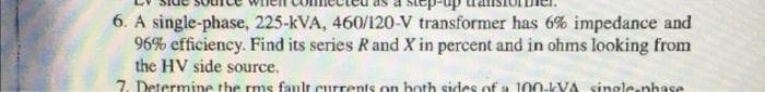 6. A single-phase, 225-kVA, 460/120-V transformer has 6% impedance and
96% efficiency. Find its series Rand X in percent and in ohms looking from
the HV side source.
7. Determine the rms fanlt currents on both sides of a 100-IVA single nhase
