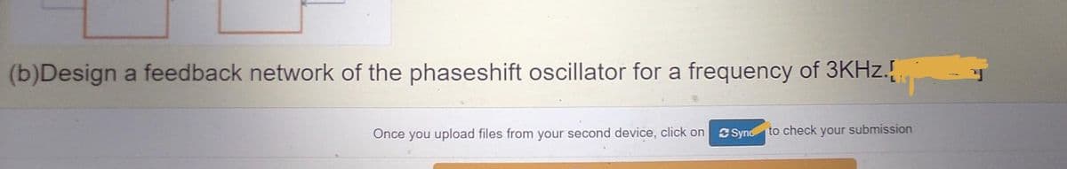 (b)Design a feedback network of the phaseshift oscillator for a frequency of 3KHZ.{
Once you upload files from your second device, click on
SSyno to check your submission
