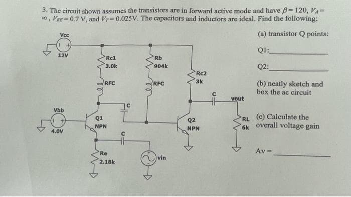 3. The circuit shown assumes the transistors are in forward active mode and have B= 120, VA =
o, VaE = 0.7 V, and Vr= 0.025V. The capacitors and inductors are ideal. Find the following:
Vcc
(a) transistor Q points:
QI:
12V
Rc1
Rb
3.0k
904k
Q2:
Rc2
3k
(b) neatly sketch and
box the ac circuit
RFC
RFC
vout
Vbb
Q1
(c) Calculate the
Q2
RL
NPN
overall voltage gain
NPN
6k
4.0V
Av =
Re
vin
2.18k
C
