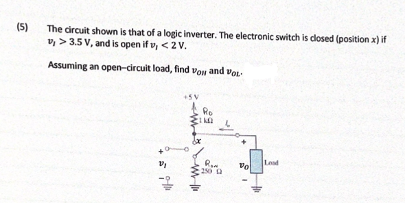 (5)
The circuit shown is that of a logic inverter. The electronic switch is closed (position x) if
v, > 3.5 V, and is open if v, < 2 V.
Assuming an open-circuit load, find Von and vol-
+5V
Ro
Ron
250 0
Load
vo
