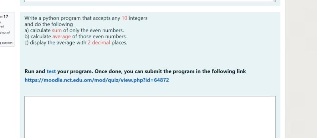 en 17
Write a python program that accepts any 10 integers
and do the following
a) calculate sum of only the even numbers.
b) calculate average of those even numbers.
c) display the average with 2 decimal places.
red
d out of
a question
Run and test your program. Once done, you can submit the program in the following link
https://moodle.nct.edu.om/mod/quiz/view.php?id=64872
