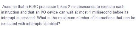 Assume that a RISC processor takes 2 microseconds to execute each
instruction and that an 1/O device can wait at most 1 millisecond before its
interrupt is serviced. What is the maximum number of instructions that can be
executed with interrupts disabled?
