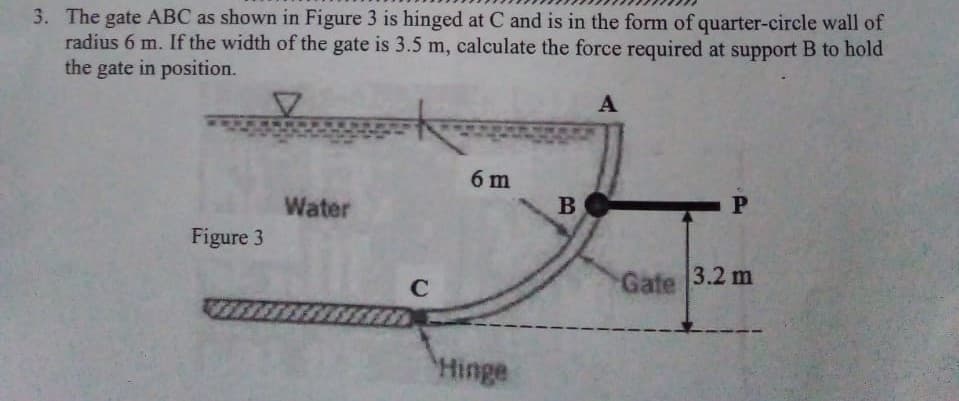 3. The gate ABC as shown in Figure 3 is hinged at C and is in the form of quarter-circle wall of
radius 6 m. If the width of the gate is 3.5 m, calculate the force required at support B to hold
the gate in position.
Figure 3
Water
C
6 m
Hinge
B
A
P
Gate 3.2 m