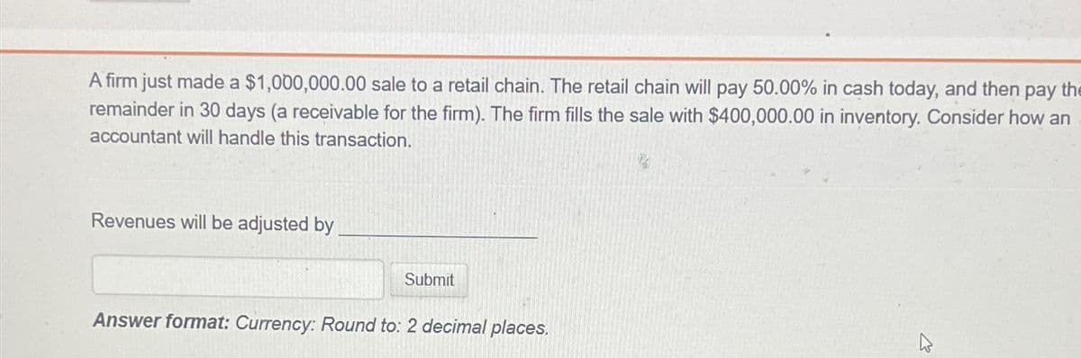 A firm just made a $1,000,000.00 sale to a retail chain. The retail chain will pay 50.00% in cash today, and then pay the
remainder in 30 days (a receivable for the firm). The firm fills the sale with $400,000.00 in inventory. Consider how an
accountant will handle this transaction.
Revenues will be adjusted by
Submit
Answer format: Currency: Round to: 2 decimal places.
4