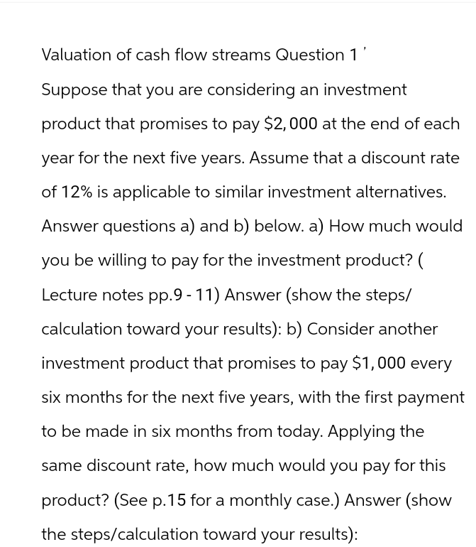 Valuation of cash flow streams Question 1
Suppose that you are considering an investment
product that promises to pay $2,000 at the end of each
year for the next five years. Assume that a discount rate
of 12% is applicable to similar investment alternatives.
Answer questions a) and b) below. a) How much would
you be willing to pay for the investment product? (
Lecture notes pp.9-11) Answer (show the steps/
calculation toward your results): b) Consider another
investment product that promises to pay $1,000 every
six months for the next five years, with the first payment
to be made in six months from today. Applying the
same discount rate, how much would you pay for this
product? (See p.15 for a monthly case.) Answer (show
the steps/calculation toward your results):