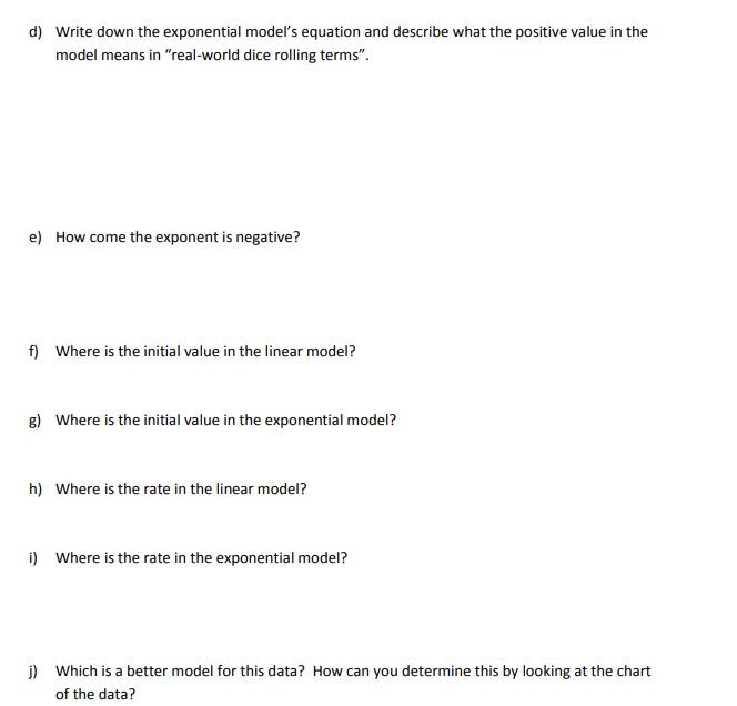 d) Write down the exponential modeľ's equation and describe what the positive value in the
model means in "real-world dice rolling terms".
e) How come the exponent is negative?
f) Where is the initial value in the linear model?
g) Where is the initial value in the exponential model?
h) Where is the rate in the linear model?
i) Where is the rate in the exponential model?
j) Which is a better model for this data? How can you determine this by looking at the chart
of the data?
