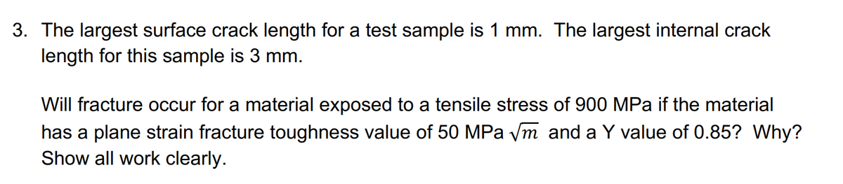 3. The largest surface crack length for a test sample is 1 mm. The largest internal crack
length for this sample is 3 mm.
Will fracture occur for a material exposed to a tensile stress of 900 MPa if the material
has a plane strain fracture toughness value of 50 MPa ym and a Y value of 0.85? Why?
Show all work clearly.
