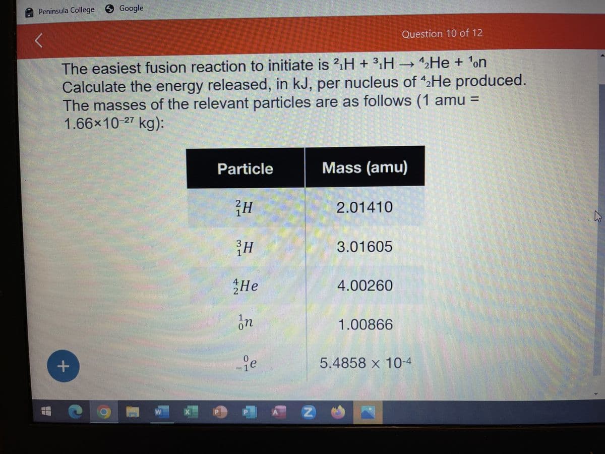 Peninsula College Google
#
The easiest fusion reaction to initiate is 2₁H + ³H → ₂He + ¹on
Calculate the energy released, in kJ, per nucleus of 42He produced.
The masses of the relevant particles are as follows (1 amu =
1.66x10-27 kg):
+
Particle
H
³H
He
In
ie
Z
Mass (amu)
2.01410
3.01605
Question 10 of 12
4.00260
1.00866
5.4858 x 10-4