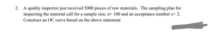 2. A quality inspector just received 5000 pieces of raw materials. The sampling plan for
inspecting the material call for a sample size, n= 100 and an acceptance number c= 2.
Construct an OC curve based on the above statement
