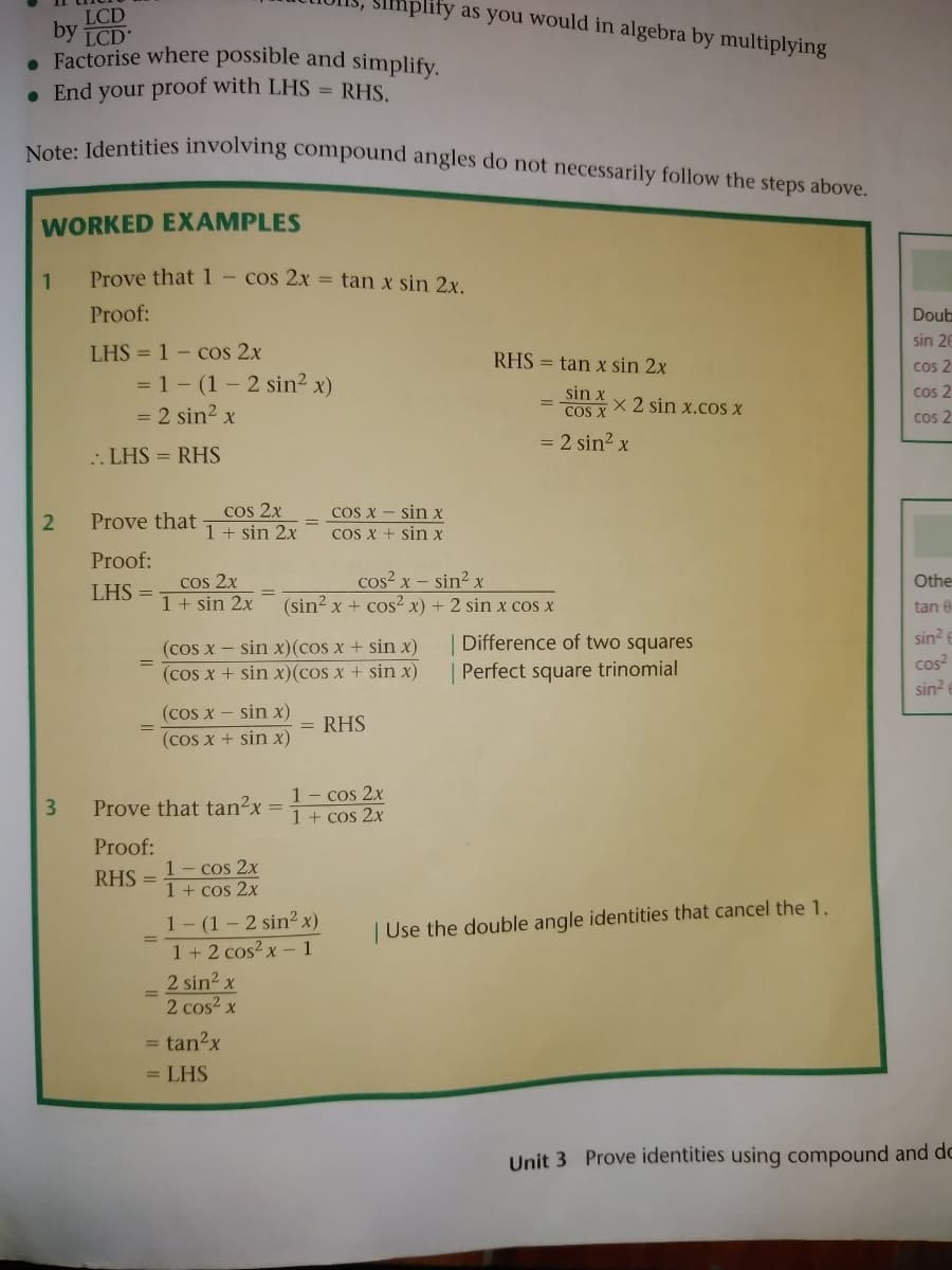 mplify as you would in algebra by multiplying
LCD
by
LCD
. Factorise where possible and simplify.
• End your proof with LHS =
RHS.
Note: Identities involving compound angles do not necessarily follow the steps above.
WORKED EXAMPLES
Prove that 1- cos 2x = tan x sin 2x.
Proof:
Doub
sin 26
LHS = 1 - cos 2x
RHS = tan x sin 2x
cos 2
= 1- (1 - 2 sin2 x)
sin x
COS X
cos 2
x 2 sin x.cos X
= 2 sin? x
cos 2
= 2 sin? x
.. LHS = RHS
cos 2x
1 + sin 2x
Cos X - sin x
COS X + sin x
Prove that
Proof:
cos? x – sin? x
cos 2x
1+ sin 2x
Othe
LHS =
(sin? x + cos x) + 2 sin x cos x
tan 0
sin?
(cos x – sin x)(cos x + sin x)
(cos x + sin x)(cos x + sin x)
| Difference of two squares
Perfect square trinomial
cos
sin?
(cos x - sin x)
= RHS
(cos x + sin x)
1- cos 2x
1 + cos 2x
Prove that tan²x
%3D
Proof:
1- cos 2x
1 + cos 2x
RHS =
1- (1 – 2 sin² x)
1 + 2 cos?x – 1
2 sin2 x
2 cos2 x
| Use the double angle identities that cancel the 1.
%3D
= tan2x
= LHS
Unit 3 Prove identities using compound and do
