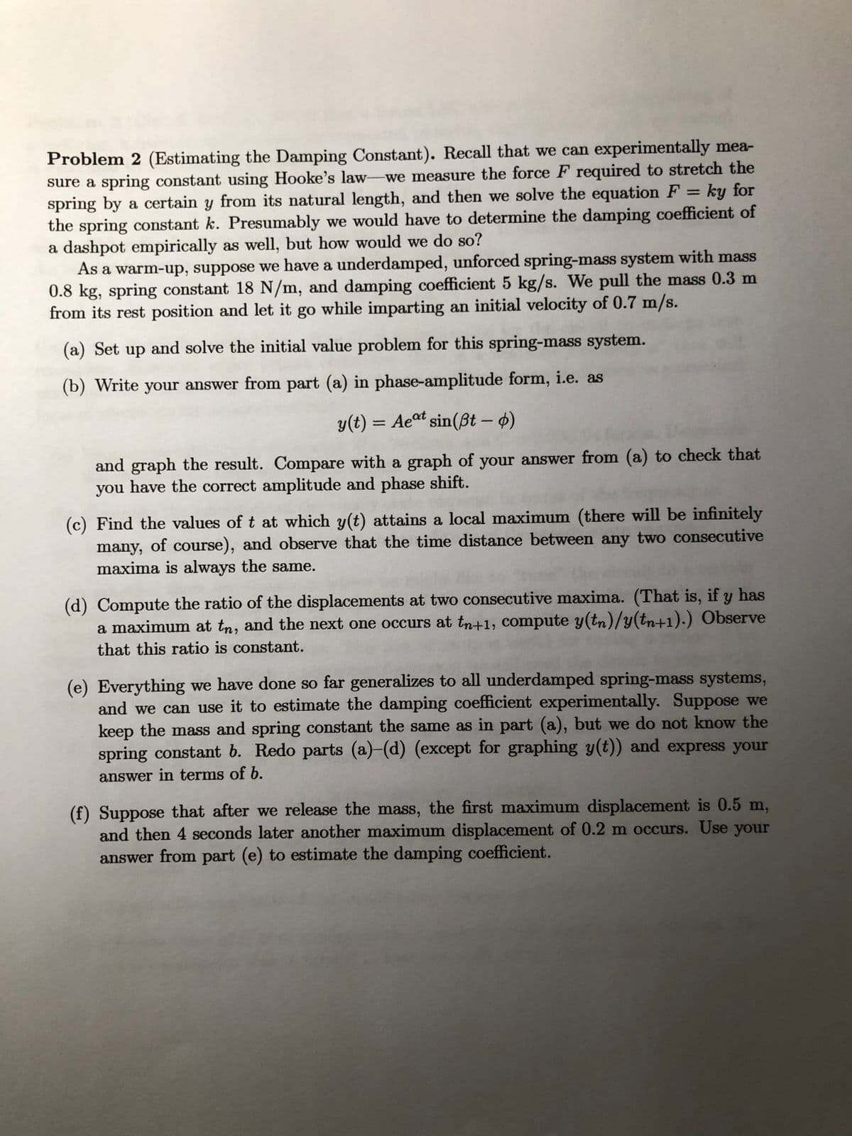 Problem 2 (Estimating the Damping Constant). Recall that we can experimentally mea-
sure a spring constant using Hooke's law-we measure the force F required to stretch the
spring by a certain y from its natural length, and then we solve the equation F = ky for
the spring constant k. Presumably we would have to determine the damping coefficient of
a dashpot empirically as well, but how would we do so?
As a warm-up, suppose we have a underdamped, unforced spring-mass system with mass
0.8 kg, spring constant 18 N/m, and damping coefficient 5 kg/s. We pull the mass 0.3 m
from its rest position and let it go while imparting an initial velocity of 0.7 m/s.
%3D
(a) Set up and solve the initial value problem for this spring-mass system.
(b) Write your answer from part (a) in phase-amplitude form, i.e. as
y(t) = Aeºt sin(ßt – 4)
and graph the result. Compare with a graph of your answer from (a) to check that
you have the correct amplitude and phase shift.
(c) Find the values of t at which y(t) attains a local maximum (there will be infinitely
many, of course), and observe that the time distance between any two consecutive
maxima is always the same.
(d) Compute the ratio of the displacements at two consecutive maxima. (That is, if y has
a maximum at tn, and the next one occurs at tn+1, compute y(tn)/y(tn+1).) Observe
that this ratio is constant.
(e) Everything we have done so far generalizes to all underdamped spring-mass systems,
and we can use it to estimate the damping coefficient experimentally. Suppose we
keep the mass and spring constant the same as in part (a), but we do not know the
spring constant b. Redo parts (a)-(d) (except for graphing y(t)) and express your
answer in terms of b.
(f) Suppose that after we release the mass, the first maximum displacement is 0.5 m,
and then 4 seconds later another maximum displacement of 0.2 m occurs. Use your
answer from part (e) to estimate the damping coefficient.
