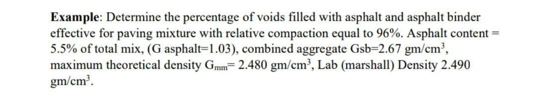 Example: Determine the percentage of voids filled with asphalt and asphalt binder
effective for paving mixture with relative compaction equal to 96%. Asphalt content=
5.5% of total mix, (G asphalt=1.03), combined aggregate Gsb-2.67 gm/cm³,
maximum theoretical density Gmm= 2.480 gm/cm³, Lab (marshall) Density 2.490
gm/cm³.