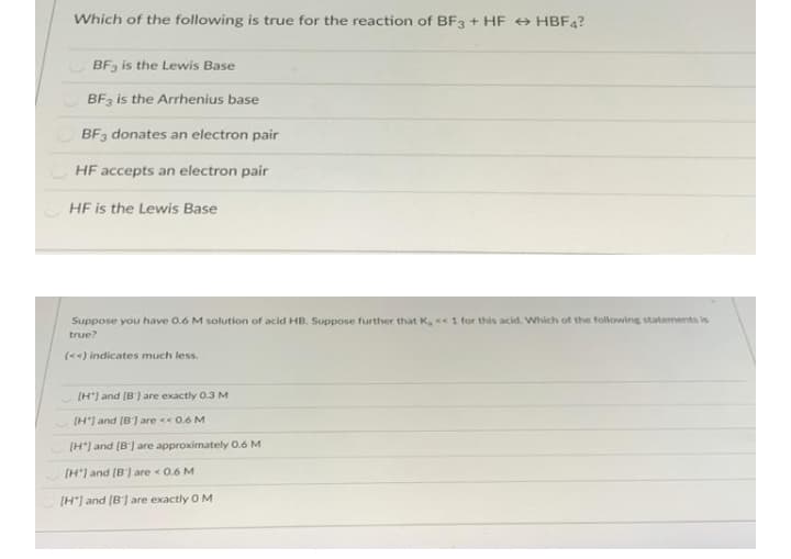 Which of the following is true for the reaction of BF3 + HF HBF4?
BF3 is the Lewis Base
BF3 is the Arrhenius base
BF3 donates an electron pair
HF accepts an electron pair
HF is the Lewis Base
Suppose you have 0.6 M solution of acid HB. Suppose further that K, <« 1 for this acid. Wsich of the following statements is
true?
(<) indicates much less.
[H") and (8) are exactly 0.3 M
[H') and (B] are <« 0.6 M
(H'] and (B') are approximately 0.6 M
[H'] and (B1 are < 0.6 M
[H"] and (B] are exactly O M
