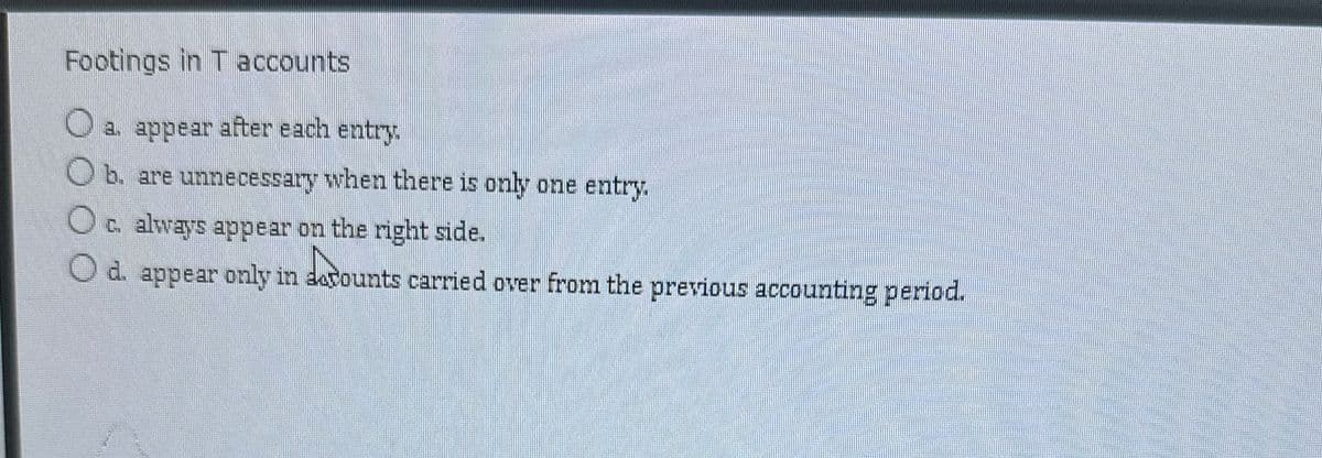 Footings in T accounts
a. appear after each entry.
b. are unnecessary when there is only one entry.
Oc. always appear on the right side.
Lacoun
d. appear only in decounts carried over from the previous accounting period.