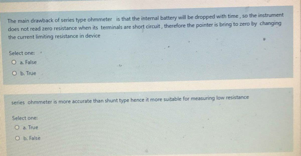 The main drawback of series type ohmmeter is that the internal battery will be dropped with time, so the instrument
does not read zero resistance when its terminals are short circuit, therefore the pointer is bring to zero by changing
the current limiting resistance in device
Select one:
O a. False
O b. True
series ohmmeter is more accurate than shunt type hence it more suitable for measuring low resistance
Select one:
O a. True
Ob. False.
