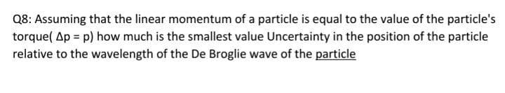 Q8: Assuming that the linear momentum of a particle is equal to the value of the particle's
torque( Ap = p) how much is the smallest value Uncertainty in the position of the particle
relative to the wavelength of the De Broglie wave of the particle
