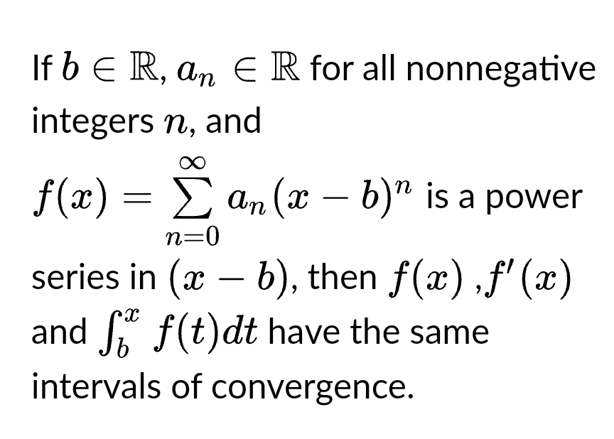 If b ≤ R, an = R for all nonnegative
integers n, and
ƒ(x) = Σ an(x − b)” is a power
n=0
series in (a - b), then f(x),f'(x)
(x
X
and f(t)dt have the same
b
intervals of convergence.