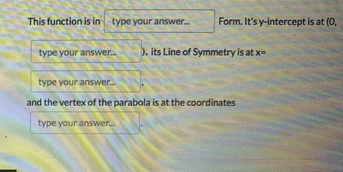 This function is in
type your answer...
Form. It's y-intercept is at (0,
type your answer...
), its Line of Symmetry is at x=
type your answer...
and the vertex of the parabola is at the coordinates
type your answer...
