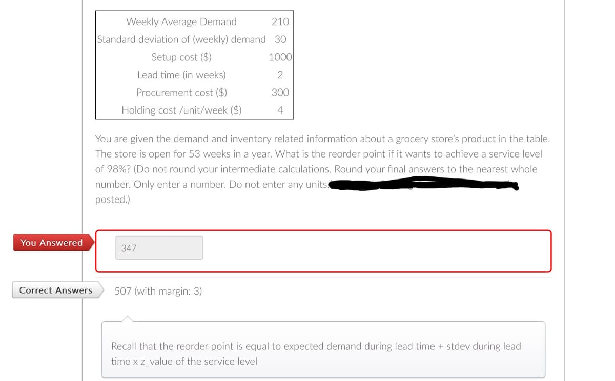 You Answered
Correct Answers
Weekly Average Demand
Standard deviation of (weekly) demand
Setup cost ($)
Lead time (in weeks)
Procurement cost ($)
Holding cost /unit/week ($)
You are given the demand and inventory related information about a grocery store's product in the table.
The store is open for 53 weeks in a year. What is the reorder point if it wants to achieve a service level
of 98% ? (Do not round your intermediate calculations. Round your final answers to the nearest whole
number. Only enter a number. Do not enter any units.
posted.)
347
210
30
1000
2
300
4
507 (with margin: 3)
Recall that the reorder point is equal to expected demand during lead time + stdev during lead
time x z_value of the service level