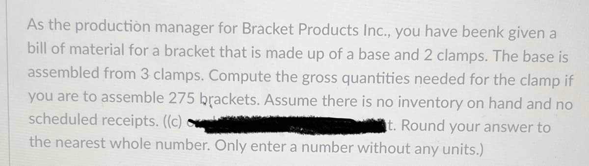 As the production manager for Bracket Products Inc., you have beenk given a
bill of material for a bracket that is made up of a base and 2 clamps. The base is
assembled from 3 clamps. Compute the gross quantities needed for the clamp if
you are to assemble 275 brackets. Assume there is no inventory on hand and no
scheduled receipts. ((c)
t. Round your answer to
the nearest whole number. Only enter a number without any units.)