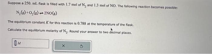 Suppose a 250. mL flask is filled with 1.7 mol of N₂ and 1.3 mol of NO. The following reaction becomes possible:
N₂(g) + O₂(g) 2NO(g)
The equilibrium constant K for this reaction is 0.788 at the temperature of the flask.
Calculate the equilibrium molarity of N₂. Round your answer to two decimal places.
3