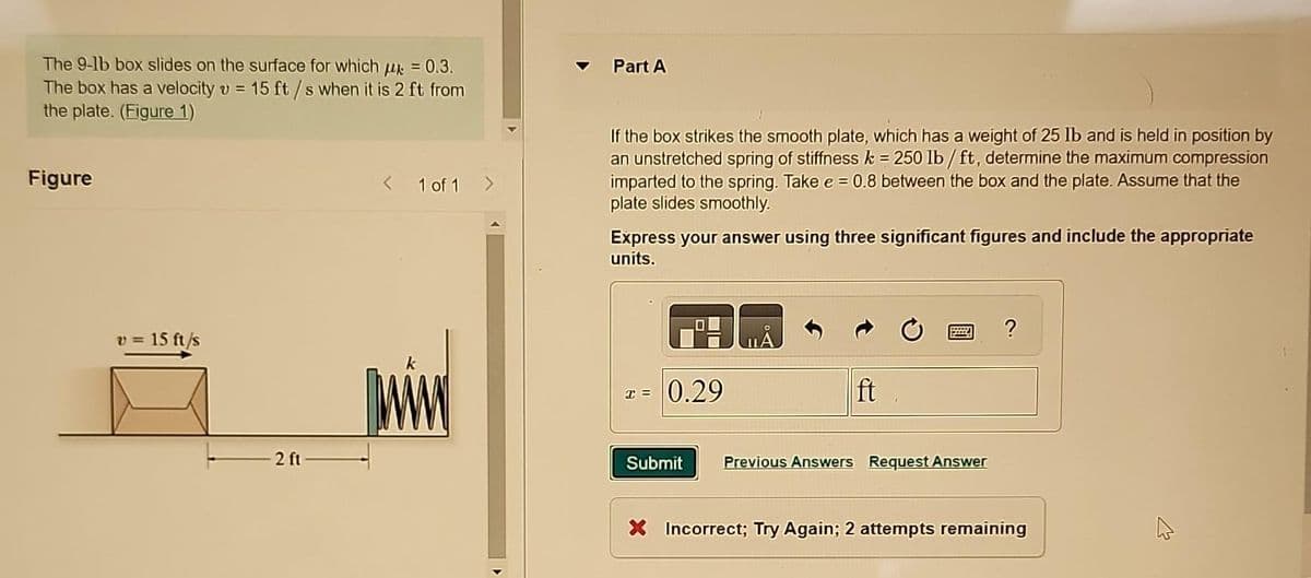The 9-1b box slides on the surface for which μ = 0.3.
The box has a velocity v = 15 ft/s when it is 2 ft from
the plate. (Figure 1)
Figure
V=
15 ft/s
2 ft
1 of 1
JIMM
▷
Part A
If the box strikes the smooth plate, which has a weight of 25 lb and is held in position by
an unstretched spring of stiffness k = 250 lb/ft, determine the maximum compression
imparted to the spring. Take e = 0.8 between the box and the plate. Assume that the
plate slides smoothly.
Express your answer using three significant figures and include the appropriate
units.
X=
0.29
ft
Submit Previous Answers Request Answer
?
X Incorrect; Try Again; 2 attempts remaining
4
