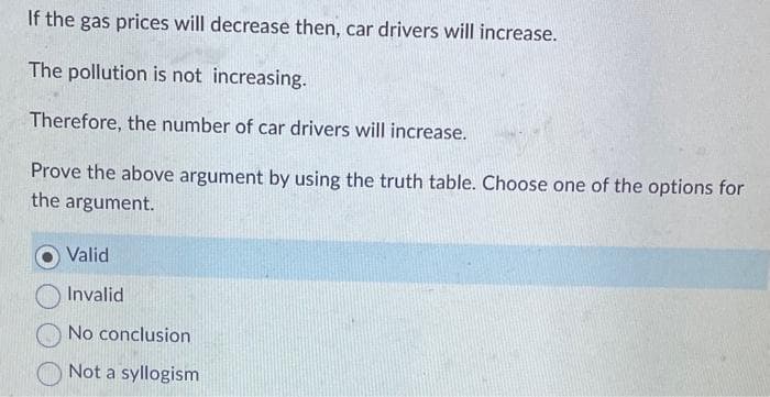 If the gas prices will decrease then, car drivers will increase.
The pollution is not increasing.
Therefore, the number of car drivers will increase.
Prove the above argument by using the truth table. Choose one of the options for
the argument.
Vali
Invalid
No conclusion
Not a syllogism