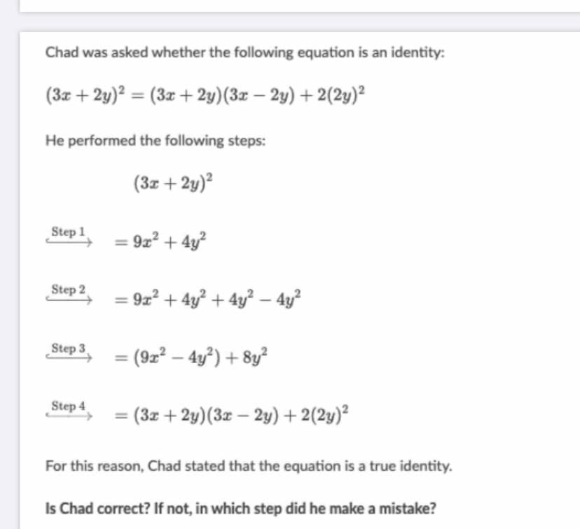 Chad was asked whether the following equation is an identity:
(3z + 2y)? = (3z + 2y)(3z – 2y) + 2(2y)²
He performed the following steps:
(3z + 2y)²
Step 1 = 922 + 4y?
Step 2
= 9z² + 4y² + 4y² – 4y?
Step 3
(9z² – 4y²) + 8y²
Step 4
(3z + 2y)(3z – 2y) + 2(2y)²
For this reason, Chad stated that the equation is a true identity.
Is Chad correct? If not, in which step did he make a mistake?
