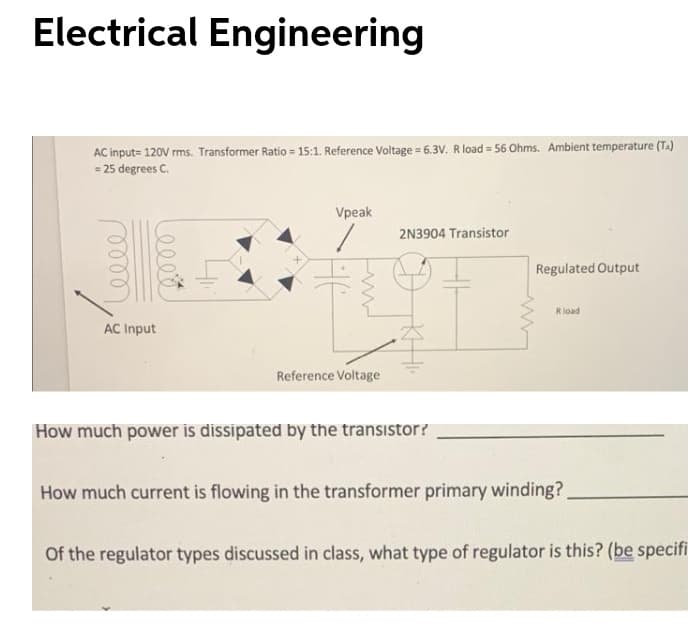 Electrical Engineering
AC input= 120V rms. Transformer Ratio = 15:1. Reference Voltage = 6.3V. R load = 56 Ohms. Ambient temperature (TA)
= 25 degrees C.
Vpeak
2N3904 Transistor
Regulated Output
Rload
AC Input
Reference Voltage
How much power is dissipated by the transistor?
How much current is flowing in the transformer primary winding?.
Of the regulator types discussed in class, what type of regulator is this? (be specifi
HE
Leeet
