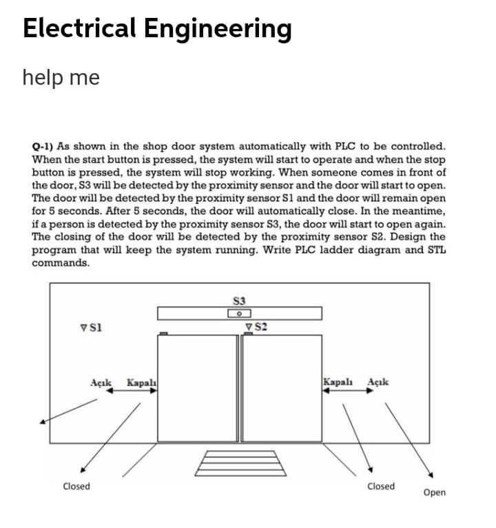 Electrical Engineering
help me
Q-1) As shown in the shop door system automatically with PLC to be controlled.
When the start button is pressed, the system will start to operate and when the stop
button is pressed, the system will stop working. When someone comes in front of
the door, S3 will be detected by the proximity sensor and the door will start to open.
The door will be detected by the proximity sensor Sl and the door will remain open
for 5 seconds. After 5 seconds, the door will automatically close. In the meantime,
if a person is detected by the proximity sensor S3, the door will start to open again.
The closing of the door will be detected by the proximity sensor S2. Design the
program that will keep the system running. Write PLC ladder diagram and STL
commands.
S3
V s1
V S2
Açık Kapala
Kapalı Açık
Closed
Closed
Open
