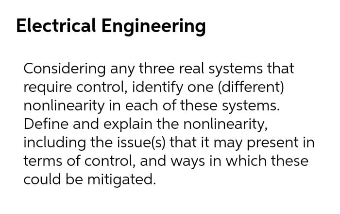 Electrical Engineering
Considering any three real systems that
require control, identify one (different)
nonlinearity in each of these systems.
Define and explain the nonlinearity,
including the issue(s) that it may present in
terms of control, and ways in which these
could be mitigated.
