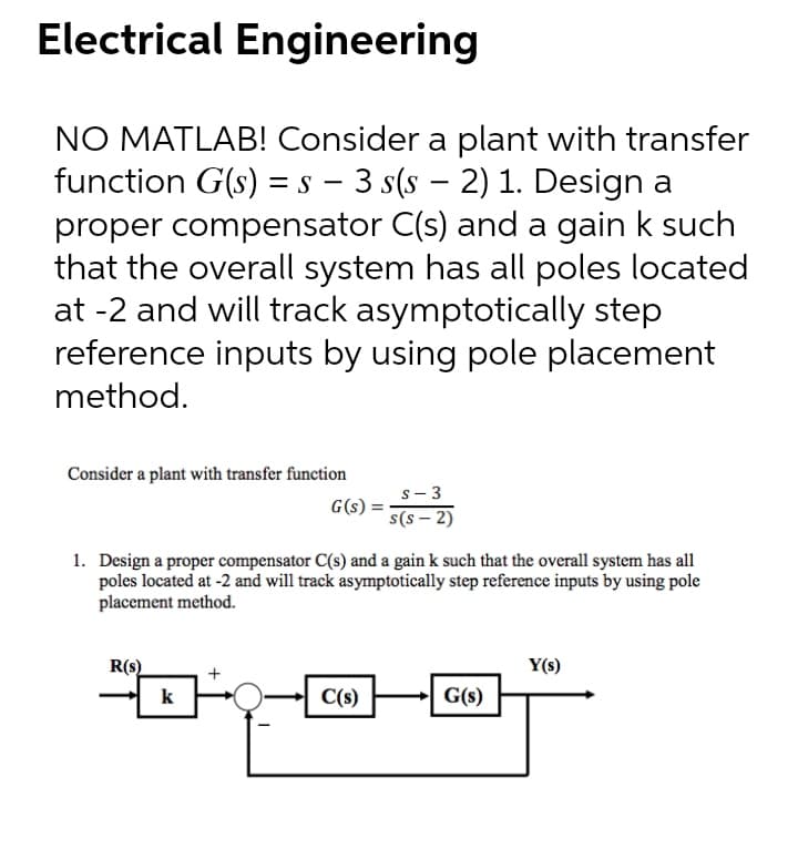 Electrical Engineering
NO MATLAB! Consider a plant with transfer
function G(s) = s – 3 s(s – 2) 1. Design a
proper compensator C(s) and a gain k such
that the overall system has all poles located
at -2 and will track asymptotically step
reference inputs by using pole placement
method.
-
Consider a plant with transfer function
s- 3
G(s)
(z - s)s
1. Design a proper compensator C(s) and a gain k such that the overall system has all
poles located at -2 and will track asymptotically step reference inputs by using pole
placement method.
R(s)
Y(s)
k
C(s)
G(s)
+
