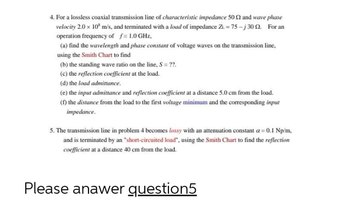 4. For a lossless coaxial transmission line of characteristic impedance 50 2 and wave phase
velocity 2.0 x 10* m/s, and terminated with a load of impedance Z1 = 75 - j 30 2. For an
operation frequency of f= 1.0 GHz,
(a) find the wavelength and phase constant of voltage waves on the transmission line,
using the Smith Chart to find
(b) the standing wave ratio on the line, S = ??.
(c) the reflection coefficient at the load.
(d) the load admittance.
(e) the input admittance and reflection coefficient at a distance 5.0 cm from the load.
() the distance from the load to the first voltage minimum and the corresponding input
impedance.
5. The transmission line in problem 4 becomes lossy with an attenuation constant a = 0.1 Np/m,
and is terminated by an "short-circuited load", using the Smith Chart to find the reflection
coefficient at a distance 40 cm from the load.
Please anawer question5
