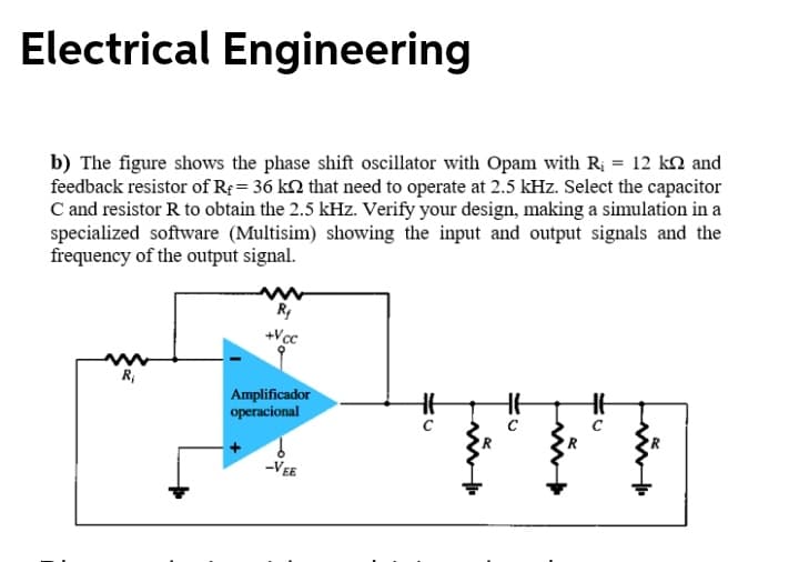 Electrical Engineering
b) The figure shows the phase shift oscillator with Opam with R; = 12 kn and
feedback resistor of R; = 36 k2 that need to operate at 2.5 kHz. Select the capacitor
C and resistor R to obtain the 2.5 kHz. Verify your design, making a simulation in a
specialized software (Multisim) showing the input and output signals and the
frequency of the output signal.
+Vcc
R;
Amplificador
operacional
-VEE
