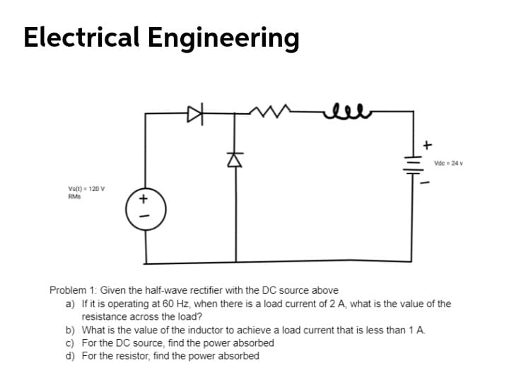 Electrical Engineering
ell
Vdc = 24 v
Vs(t) = 120 V
RMs
Problem 1: Given the half-wave rectifier with the DC source above
a) If it is operating at 60 Hz, when there is a load current of 2 A, what is the value of the
resistance across the load?
b) What is the value of the inductor to achieve a load current that is less than 1 A.
c) For the DC source, find the power absorbed
d) For the resistor, find the power absorbed
