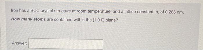 Iron has a BCC crystal structure at room temperature, and a lattice constant, a, of 0.286 nm.
How many atoms are contained within the (10 0) plane?
Answer:
