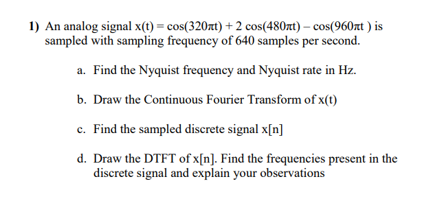 1) An analog signal x(t) = cos(320rt) + 2 cos(480tt) – cos(960at ) is
sampled with sampling frequency of 640 samples per second.
a. Find the Nyquist frequency and Nyquist rate in Hz.
b. Draw the Continuous Fourier Transform of x(t)
c. Find the sampled discrete signal x[n]
d. Draw the DTFT of x[n]. Find the frequencies present in the
discrete signal and explain your observations
