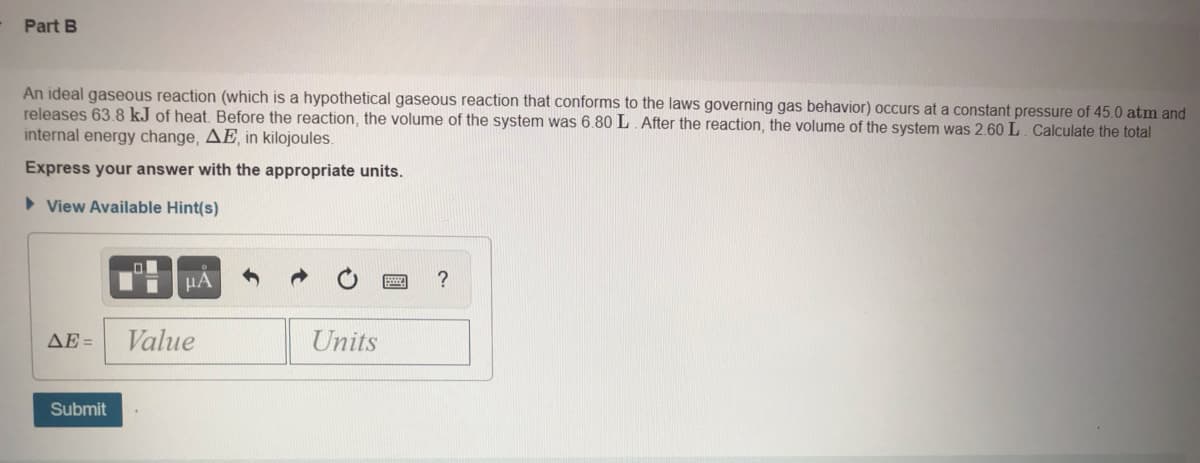 Part B
An ideal gaseous reaction (which is a hypothetical gaseous reaction that conforms to the laws governing gas behavior) occurs at a constant pressure of 45.0 atm and
releases 63.8 kJ of heat. Before the reaction, the volume of the system was 6.80 L. After the reaction, the volume of the system was 2.60 L. Calculate the total
internal energy change, AE, in kilojoules.
Express your answer with the appropriate units.
> View Available Hint(s)
HA
?
ΔΕ-
Value
Units
Submit
