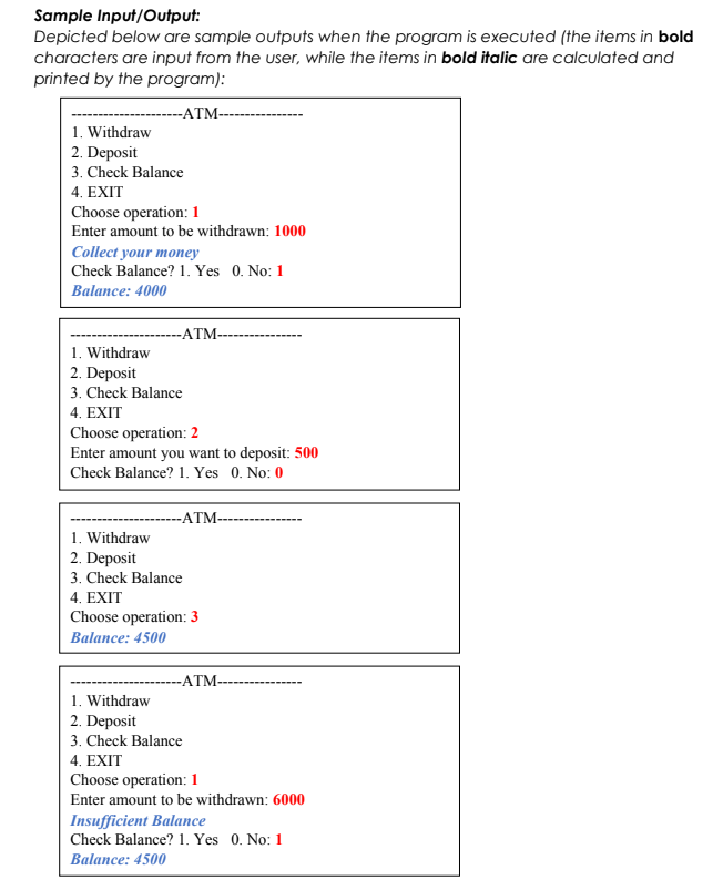 Sample Input/Output:
Depicted below are sample outputs when the program is executed (the items in bold
characters are input from the user, while the items in bold italic are calculated and
printed by the program):
-ATM--
1. Withdraw
2. Deposit
3. Check Balance
4. EXIT
Choose operation: 1
Enter amount to be withdrawn: 1000
Collect your money
Check Balance? 1. Yes 0. No: 1
Balance: 4000
-ATM-
1. Withdraw
2. Deposit
3. Check Balance
4. EXIT
Choose operation: 2
Enter amount you want to deposit: 500
Check Balance? 1. Yes 0. No: 0
-ATM-
1. Withdraw
2. Deposit
3. Check Balance
4. EXIT
Choose operation: 3
Balance: 4500
-ATM-
1. Withdraw
2. Deposit
3. Check Balance
4. EXIT
Choose operation:1
Enter amount to be withdrawn: 6000
Insufficient Balance
Check Balance? 1. Yes 0. No: 1
Balance: 4500
