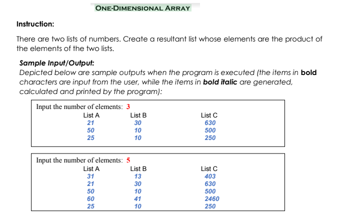 ONE-DIMENSIONAL ARRAY
Instruction:
There are two lists of numbers. Create a resultant list whose elements are the product of
the elements of the two lists.
Sample Input/Output:
Depicted below are sample outputs when the program is executed (the items in bold
characters are input from the user, while the items in bold italic are generated,
calculated and printed by the program):
Input the number of elements: 3
List A
List B
List C
21
30
630
50
10
500
25
10
250
Input the number of elements: 5
List A
List B
13
List C
403
31
21
30
630
500
50
10
60
41
2460
25
10
250
