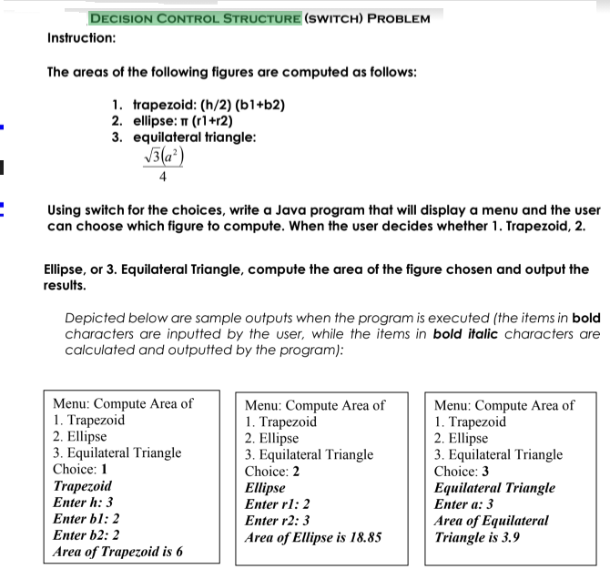 DECISION CONTROL STRUCTURE (SWITCH) PROBLEM
Instruction:
The areas of the following figures are computed as follows:
1. trapezoid: (h/2) (b1+b2)
2. ellipse: T (r1+r2)
3. equilateral triangle:
3(a*)
4
Using switch for the choices, write a Java program that will display a menu and the user
can choose which figure to compute. When the user decides whether 1. Trapezoid, 2.
Ellipse, or 3. Equilateral Triangle, compute the area of the figure chosen and output the
results.
Depicted below are sample outputs when the program is executed (the items in bold
characters are inputted by the user, while the items in bold italic characters are
calculated and outputted by the program):
Menu: Compute Area of
1. Trapezoid
2. Ellipse
3. Equilateral Triangle
Choice: 1
Menu: Compute Area of
1. Trapezoid
2. Ellipse
3. Equilateral Triangle
Choice: 2
Menu: Compute Area of
1. Trapezoid
2. Ellipse
3. Equilateral Triangle
Choice: 3
Trapezoid
Enter h: 3
Ellipse
Enter rl: 2
Equilateral Triangle
Enter a: 3
Area of Equilateral
Triangle is 3.9
Enter bl: 2
Enter r2: 3
Enter b2: 2
Area of Ellipse is 18.85
Area of Trapezoid is 6
