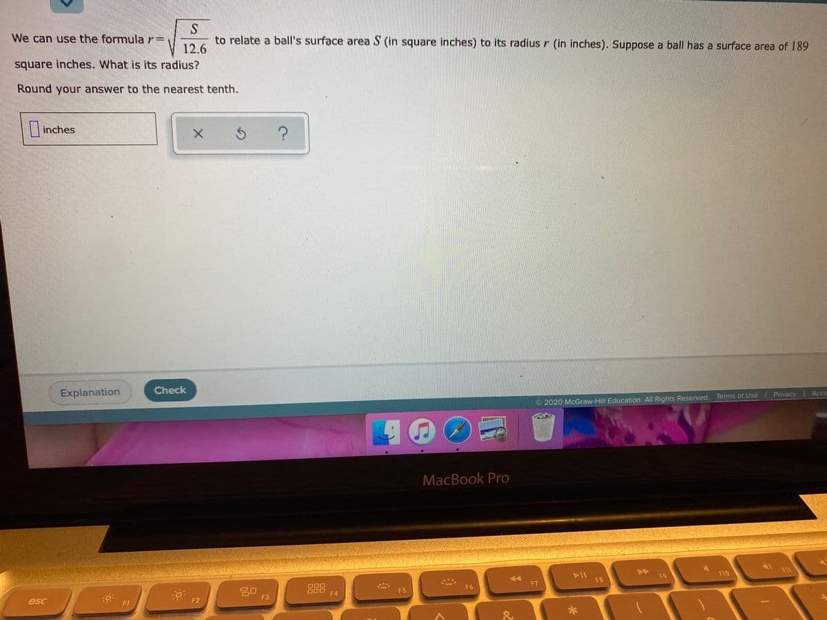 We can use the formula r%3D
to relate a ball's surface area S (in square inches) to its radius r (in inches). Suppose a ball has a surface area of 189
12.6
square inches. What is its radius?
Round your answer to the nearest tenth.
Einches
Explanation
Check
2020 McGraw-Hill Education. All Rights Reserved. Terms of Use | Privacy Acce
MacBook Pro
F10
F11
0: F2
F8
F9
吕0
F3
F5
F6
F7
esc
F4
F1
