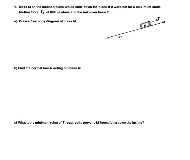 ### Inclined Plane Problem

**Problem Statement:**

1. Mass \( M \) on the inclined plane would slide down the plane if it were not for a maximum static friction force \( f_s \) of 600 newtons and the unknown force \( T \).

**Subparts:**

**a) Draw a free body diagram of mass \( M \).**

*Diagram Description:*

- The diagram shows a block labeled \( M \) situated on an inclined plane.
- The inclined plane makes an angle of \( 37^\circ \) with the horizontal.
- There is an arrow pointing up the incline labeled \( T \), which represents the unknown force.
- The angle \( 37^\circ \) is indicated between the inclined plane and the horizontal ground. 

**b) Find the normal force \( N \) acting on mass \( M \).**

**c) What is the minimum value of \( T \) required to prevent \( M \) from sliding down the incline?**