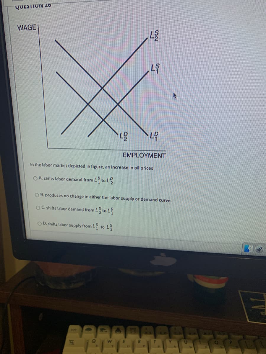 QUESTION 2o
WAGE
EMPLOYMENT
In the labor market depicted in figure, an increase in oil prices
OA shifts labor demand from L to L
O B. produces no change in either the labor supply or demand curve.
OC. shifts labor demand from L
O D.shifts labor supply from L to L
79
We
R.
Y.
LU
TV
